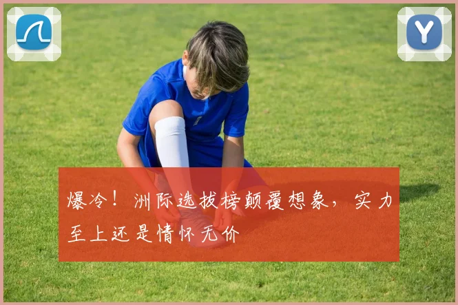 爆冷!洲际选拔榜颠覆想象,实力至上还是情怀无价