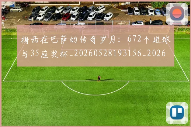 梅西在巴萨的传奇岁月：672个进球与35座奖杯_20260528193156_20260609221724